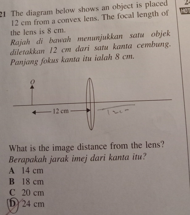 The diagram below shows an object is placed 2
12 cm from a convex lens. The focal length of HOT
the lens is 8 cm.
Rajah di bawah menunjukkan satu objek
diletakkan 12 cm dari satu kanta cembung.
Panjang fokus kanta itu ialah 8 cm.
What is the image distance from the lens?
Berapakah jarak imej dari kanta itu?
A 14 cm
B 18 cm
C 20 cm
D24 cm