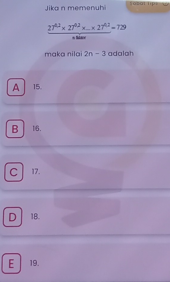 Jika n memenuhi Sobat Tips
27^(0.2)* 27^(0.2)* _ * 27^(0.2)=729
n faktor
maka nilai 2n-3 adalah
A 15.
B 16.
C 17.
D 18.
E 19.