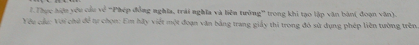 Thực hiện yêu cầu ise: “Phép đồng nghĩa, trái nghĩa và liên tướng” trong khi tạo lập văn bản( đoạn văn). 
Yêu cầu: Với chú đễ tự chọn: Em hãy viết một đoạn văn bằng trang giấy thi trong đó sử dụng phép liên tưởng trên.