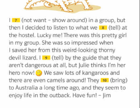 (not want - show around) in a group, but 
then I decided to listen to what we ⑧ (tell) at 
the hostel. Lucky me! There was this pretty girl 
in my group. She was so impressed when 
I saved her from this weird-looking thorny 
devil lizard. I (tell) by the guide that they 
aren’t dangerous at all, but Julie thinks I’m her 
hero now! We saw lots of kangaroos and 
there are even camels around! They _o (bring) 
to Australia a long time ago, and they seem to 
enjoy life in the outback. Have fun! - Jim