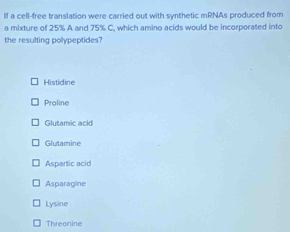 If a cell-free translation were carried out with synthetic mRNAs produced from
a mixture of 25% A and 75% C, which amino acids would be incorporated into
the resulting polypeptides?
Histidine
Proline
Glutamic acid
Glutamine
Aspartic acid
Asparagine
Lysine
Threonine