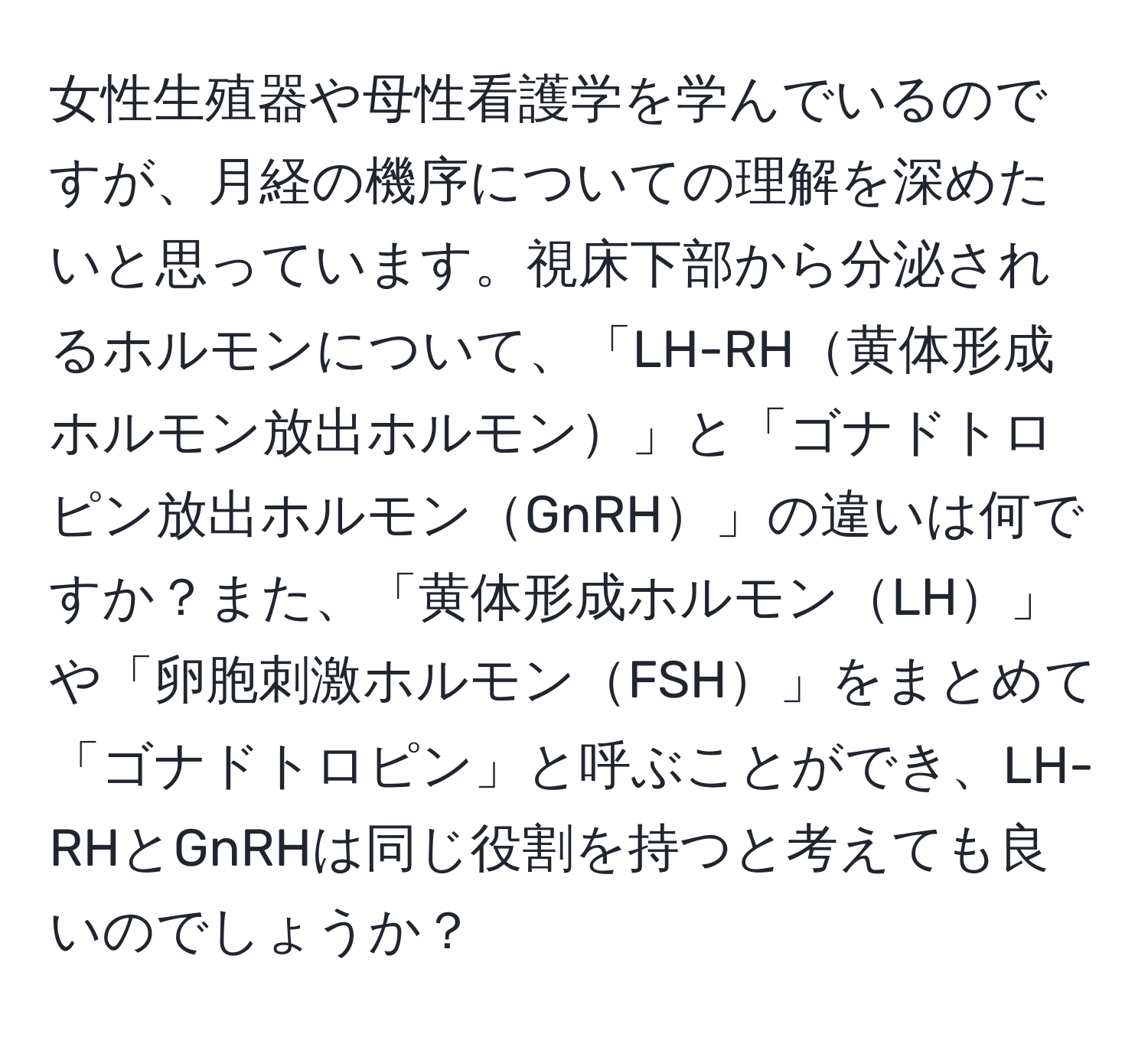 女性生殖器や母性看護学を学んでいるのですが、月経の機序についての理解を深めたいと思っています。視床下部から分泌されるホルモンについて、「LH-RH黄体形成ホルモン放出ホルモン」と「ゴナドトロピン放出ホルモンGnRH」の違いは何ですか？また、「黄体形成ホルモンLH」や「卵胞刺激ホルモンFSH」をまとめて「ゴナドトロピン」と呼ぶことができ、LH-RHとGnRHは同じ役割を持つと考えても良いのでしょうか？