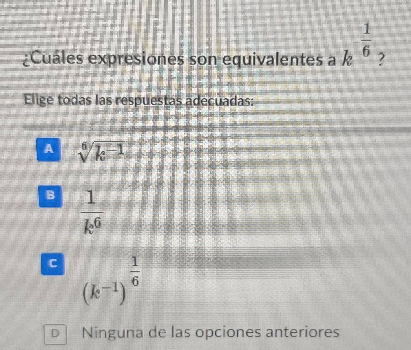 k^(-frac 1)6
¿Cuáles expresiones son equivalentes a ?
Elige todas las respuestas adecuadas:
A sqrt[6](k^(-1))
B  1/k^6 
C (k^(-1))^ 1/6 
D Ninguna de las opciones anteriores