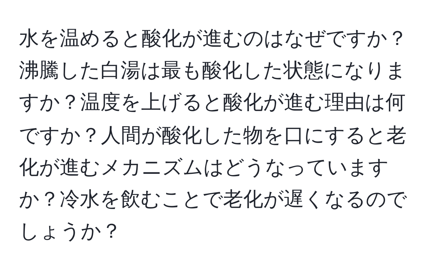 水を温めると酸化が進むのはなぜですか？沸騰した白湯は最も酸化した状態になりますか？温度を上げると酸化が進む理由は何ですか？人間が酸化した物を口にすると老化が進むメカニズムはどうなっていますか？冷水を飲むことで老化が遅くなるのでしょうか？