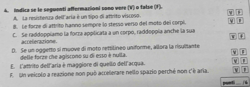 Indica se le seguenti affermazioni sono vere (V) o false (F).
y F
A. La resistenza dell'aria è un tipo di attrito viscoso.
B. Le forze di attrito hanno sempre lo stesso verso del moto dei corpi. V F
C. Se raddoppiamo la forza applicata a un corpo, raddoppia anche la sua
VF
accelerazione.
D. Se un oggetto si muove di moto rettilineo uniforme, allora la risultante
delle forze che agiscono su di esso è nulla. VF
E. L'attrito dell'aria è maggiore di quello dell'acqua.
VF
F. Un veicolo a reazione non può accelerare nello spazio perché non c'è aria. V F
punti _ /6