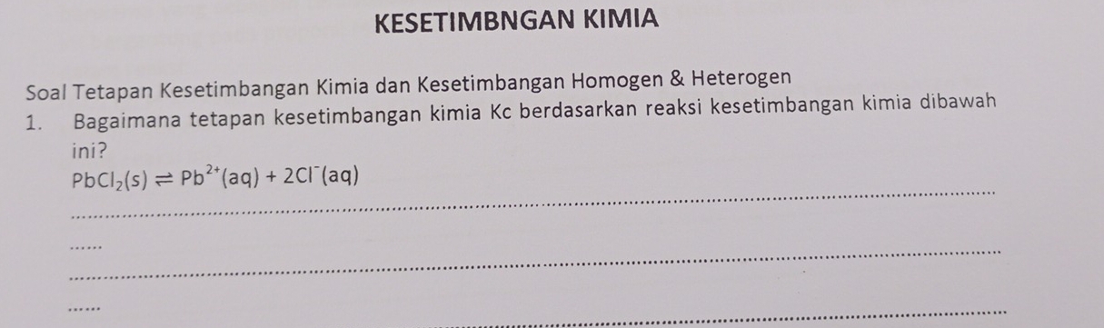 KESETIMBNGAN KIMIA 
Soal Tetapan Kesetimbangan Kimia dan Kesetimbangan Homogen & Heterogen 
1. Bagaimana tetapan kesetimbangan kimia Kc berdasarkan reaksi kesetimbangan kimia dibawah 
ini? 
_
PbCl_2(s)leftharpoons Pb^(2+)(aq)+2Cl^-(aq)
_ 
_ 
_ 
_