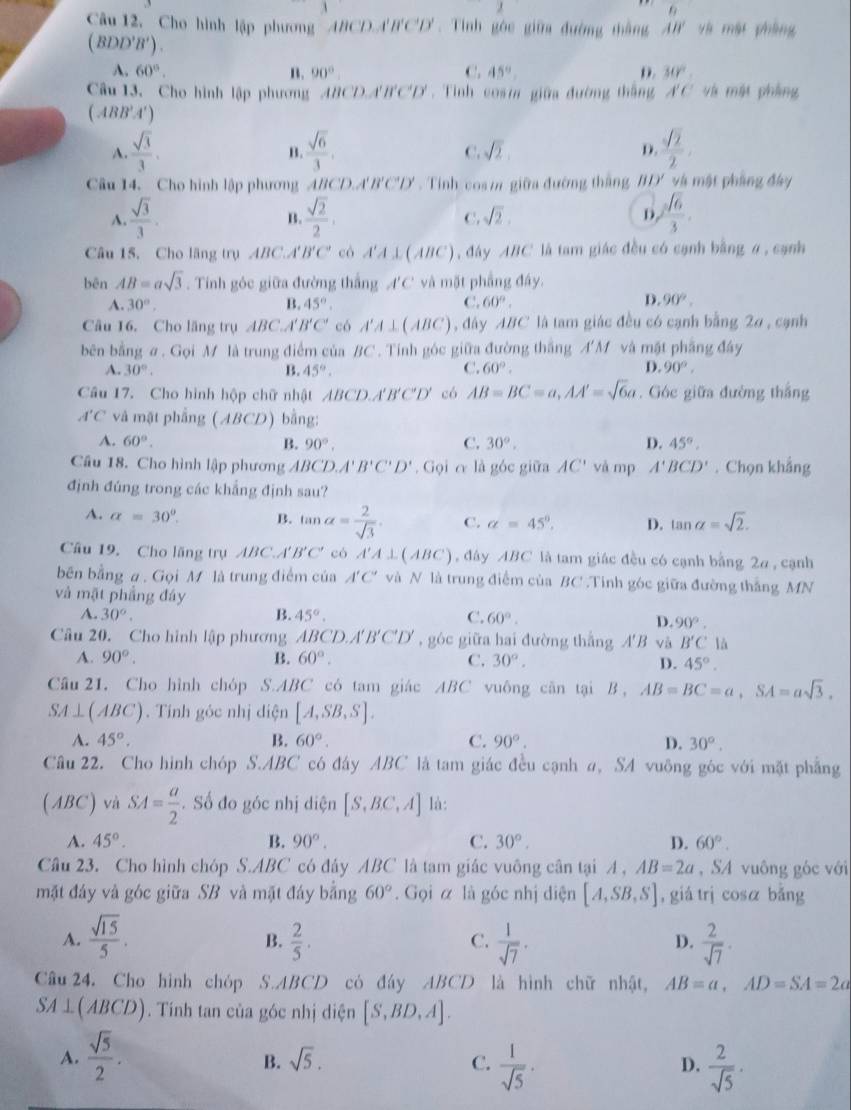 6
Câu 12, Cho hình lập phương ABCD.A'B'C'D'. Tính góc giữa đường thắng AB' và mật phàng
( BL D'B'). C. 45°
A. 60°. n. 90° D. 30°
Câu 13, Cho hình lập phương ABCD.A f'C'D' Tinh cosm giữa đường thắng A'C và mật phẳng
( ABB'A')
A.  sqrt(3)/3 .  sqrt(6)/3 .  sqrt(2)/2 
B
C. sqrt(2) D.
Câu 14. Cho hình lập phương ABCD.A'B'C'D' . Tính coa m giữa đường thắng BD' và mật phẳng đay
A.  sqrt(3)/3 .  sqrt(2)/2 , C. sqrt(2). b  sqrt(6)/3 .
B.
Câu 15, Cho lãng trụ ABC.A B'C' có A'A⊥ (ABC) , đây ABC là tam giác đều có cạnh bằng σ , cạnh
bēn AB=asqrt(3). Tính góc giữa đường thắng A'C' * và mặt phầng đây.
A. 30°, B. 45°. C. 60°. D. 90°.
Câu 16. Cho lăng trụ ABC.A' B'C' có A'A⊥ (ABC) , đây ABC là tam giác đều có cạnh bằng 20 , cạnh
bên bằng σ. Gọi M là trung điểm của BC . Tinh góc giữa đường thắng A'M và mặt phẳng đây
D.
A. 30°. B. 45°. C. 60°. 90°,
Câu 17. Cho hình hộp chữ nhật ABCD./ A'B'C'D' có AB=BC=a,AA'=sqrt(6)a. Góc giữa đường thắng
A'C và mặt phẳng (ABCD) bằng:
A. 60°. B. 90°, C. 30°. D. 45°.
Câu 18. Cho hình lập phương ABCD. A'B'C'D'. Gọi c là góc giữa AC' và mp A'BCD'. Chọn khẳng
định đúng trong các khẳng định sau?
A. alpha =30°. B. tan alpha = 2/sqrt(3)  C. alpha =45°. D. tan alpha =sqrt(2).
Câu 19, Cho lãng trụ ABC.A' B'C' cò A'A⊥ (ABC) , đây ABC là tam giác đều có cạnh bằng 2a , cạnh
bên bằng a . Gọi M là trung điểm của A'C' và N là trung điểm của BC .Tinh góc giữa đường thắng MN
và mặt phẳng đáy
A. 30°. B. 45°. C. 60°. D. 90°.
Câu 20. Cho hình lập phương ABCD.A'B'C'D' , góc giữa hai đường thắng A'B và B'C'
A. 90°. B. 60°. C. 30°. D. 45°.
Câu 21. Cho hình chóp S.ABC có tam giác ABC vuông căn tại B , AB=BC=a,SA=asqrt(3),
SA⊥ (ABC).  Tính góc nhị diện [A,SB,S].
A. 45°. B. 60°. C. 90°. D. 30°.
Câu 22. Cho hình chóp S.ABC có đây ABC là tam giác đều cạnh a, SA vuông góc với mặt phẳng
(ABC) và SA= a/2 . Số đo góc nhị diện [S,BC,A] là:
A. 45°. B. 90°. C. 30°. D. 60°.
Câu 23. Cho hình chóp S.ABC có đây ABC là tam giác vuông cân tại A , AB=2a , SA vuông góc với
mặt đáy và góc giữa SB và mặt đáy bằng 60°. Gọi α là góc nhị diện [A,SB,S] , giá trj cosá bǎng
A.  sqrt(15)/5 .  2/5 .  1/sqrt(7) .  2/sqrt(7) .
B.
C.
D.
Câu 24, Cho hình chóp S.ABCD có đáy ABCD là hình chữ nhật, AB=a,AD=SA=2a
SA ⊥( ABCB D). Tính tan của góc nhị diện [S,BD,A].
overline □ 
A.  sqrt(5)/2 .
B. sqrt(5). C.  1/sqrt(5) ·  2/sqrt(5) ·
D.