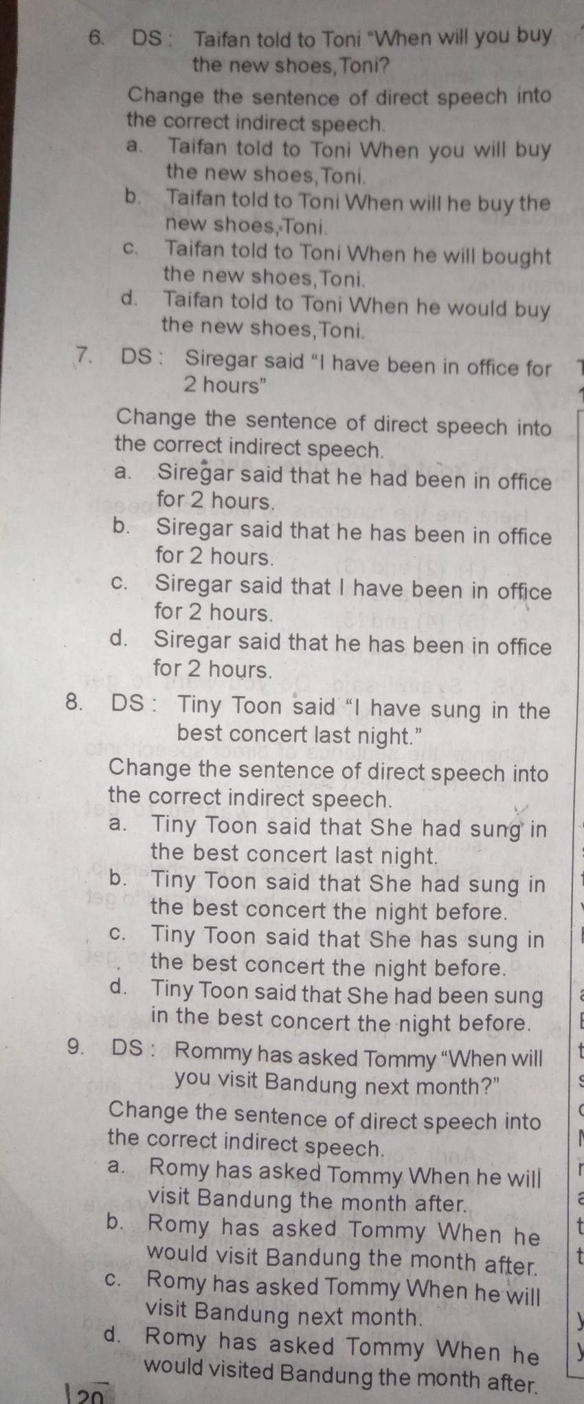 DS : Taifan told to Toni "When will you buy
the new shoes,Toni?
Change the sentence of direct speech into
the correct indirect speech.
a. Taifan told to Toni When you will buy
the new shoes,Toni.
b. Taifan told to Toni When will he buy the
new shoes, Toni.
c. Taifan told to Toni When he will bought
the new shoes,Toni.
d. Taifan told to Toni When he would buy
the new shoes,Toni.
7. DS : Siregar said “I have been in office for
2 hours"
Change the sentence of direct speech into
the correct indirect speech.
a. Siregar said that he had been in office
for 2 hours.
b. Siregar said that he has been in office
for 2 hours.
c. Siregar said that I have been in office
for 2 hours.
d. Siregar said that he has been in office
for 2 hours.
8. DS ： Tiny Toon said “I have sung in the
best concert last night."
Change the sentence of direct speech into
the correct indirect speech.
a. Tiny Toon said that She had sung in
the best concert last night.
b. Tiny Toon said that She had sung in
the best concert the night before.
c. Tiny Toon said that She has sung in
the best concert the night before.
d. Tiny Toon said that She had been sung
in the best concert the night before.
9. DS : Rommy has asked Tommy “When will
you visit Bandung next month?"
Change the sentence of direct speech into
the correct indirect speech.
a. Romy has asked Tommy When he will
visit Bandung the month after.
b. Romy has asked Tommy When he
would visit Bandung the month after.
c. Romy has asked Tommy When he will
visit Bandung next month.
d. Romy has asked Tommy When he
would visited Bandung the month after.