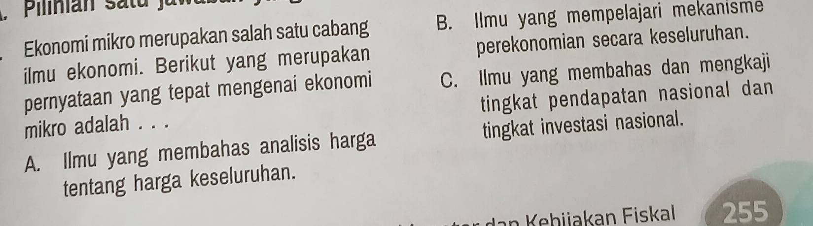 Ekonomi mikro merupakan salah satu cabang B. Ilmu yang mempelajari mekanısme
ilmu ekonomi. Berikut yang merupakan perekonomian secara keseluruhan.
pernyataan yang tepat mengenai ekonomi C. Ilmu yang membahas dan mengkaji
mikro adalah . . . tingkat pendapatan nasional dan
A. Ilmu yang membahas analisis harga tingkat investasi nasional.
tentang harga keseluruhan.
n h ijakan Fiskal 255