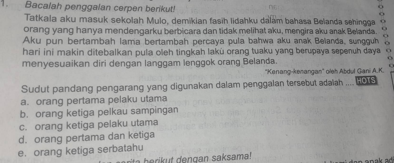 Bacalah penggalan cerpen berikut!
Tatkala aku masuk sekolah Mulo, demikian fasih lidahku dalam bahasa Belanda sehingga
orang yang hanya mendengarku berbicara dan tidak melihat aku, mengira aku anak Belanda.
Aku pun bertambah lama bertambah percaya pula bahwa aku anak Belanda, sungguh
hari ini makin ditebalkan pula oleh tingkah lakü orang tuaku yang berupaya sepenuh daya
menyesuaikan diri dengan langgam lenggok orang Belanda.
“Kenang-kenangan” oleh Abdul Gani A.K.
Sudut pandang pengarang yang digunakan dalam penggalan tersebut adalah .... Ho1s
a. orang pertama pelaku utama
b. orang ketiga pelkau sampingan
c. orang ketiga pelaku utama
d. orang pertama dan ketiga
e. orang ketiga serbatahu
ita b e rikut dengan saksama!
an n ak ad .