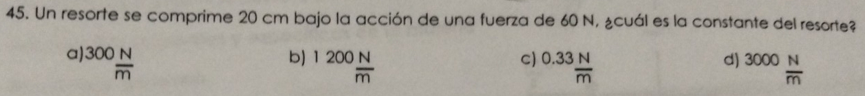 Un resorte se comprime 20 cm bajo la acción de una fuerza de 60 N, ¿cuál es la constante del resorte?
a) 300 N/m 
b) 1200 N/m 
d)
c) 0.33 N/m  3000 N/m 