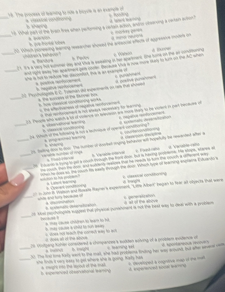 The process of learning to ride a bicycle is an example of
a   classioal conditionin e. flooding
G. latent learning
__19. What part of the brain fires when performing a certain acton, andror observing a certain acton? b. shaping
a aversion. è. monkey genes
b. pæe-frontal lobes d. mirror néurons
_ 20. Which pioneering learing researcher showed the antisocial effects of aggressive models on
a. Bandurá b. Paviov e Watson d. Skinner
children's behavior ?
21. It's a very hot summer day and Viva is sweating in her aparment. She turns on the air conditoning
_and right away her apartment gets cooler. Because Viva is now more likety to turn on the AC when
she is hot to reduce her discomfort, this is an example of
a. positive reinforcement. c. punishment.
_
22. Psychologists E.C. Toleman did experiments on rats that showed d, positive punishment
b. négative reinforcement
a, the success of the Skinner box.
b. how classical conditioning works.
6, the effectiveness of negative reinforcement.
d, that reinforcement is not always necessary for learning 
23. People who watch a lot of violence on television are more likery to be violent in part becauise of
c. negative reinforcement.
a observational leaming.
_24. Which of the following is not a technique of operant condizioning? d. systematic désensitization
b. classica) conditoning
c, counterconditioning
a programmed learning
d. élassroom discipline
_ 25. Selling door to door. The number of doorbell ringing behavior will hopefully be rewarded after a
6. shaping
variable number of rings b. Vanable-intérval e. Fixed-ratio d. Vanable ratio
_ 26. Eduardo is trying to get a couch through the front door, but is having problems. He stops, stares at
a. Fixed Interval
the couch, then the door, and suddenly realizes that he needs to turn the couch a different way.
_When he does so, the couch fits easily through the door. Which type of learning explains Eduardo's
solution to his problem?
a. Latent learning e. classical conditioning
b. Operant conditioning d Insight
7: in John B. Walson and Rosale Rayner's experment, "Little Albert' began to fear all objects that were
_ white and furry because of
a. discrinination e. generalization
b. syslematic desensilization d all of the above 
_
25. Most psychologists suggest that physical punishment is not the best way to deal with a problem
because il
a. may cause children to learn to hit
b, may cause a child to run away 
c, does not teach the correct way to act 
d. does all of the above
29 Wolgang Kohler considered a chimpanzee's sudden solving of a problem evidence of
a. inslinct b. insight c. Jearing set d. spontaneou reco  y 
_30. The first time Kelly went to the mall, she had problems finding her way around, but after savecal varts
_she finds it very easy to get where she is going. Kelly has
a insight into the layout of the mall. , developed a cogntive map of the mail.
b. experienced observational learning d. experenced social leaming.