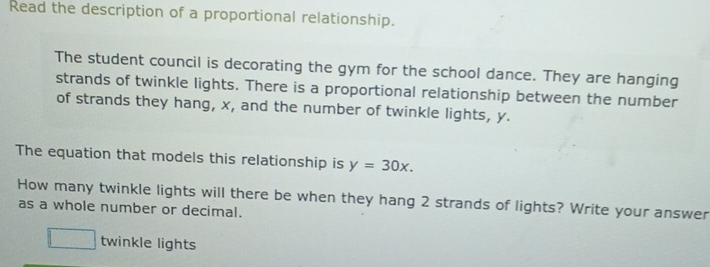 Read the description of a proportional relationship. 
The student council is decorating the gym for the school dance. They are hanging 
strands of twinkle lights. There is a proportional relationship between the number 
of strands they hang, x, and the number of twinkle lights, y. 
The equation that models this relationship is y=30x. 
How many twinkle lights will there be when they hang 2 strands of lights? Write your answer 
as a whole number or decimal.
1 twinkle lights