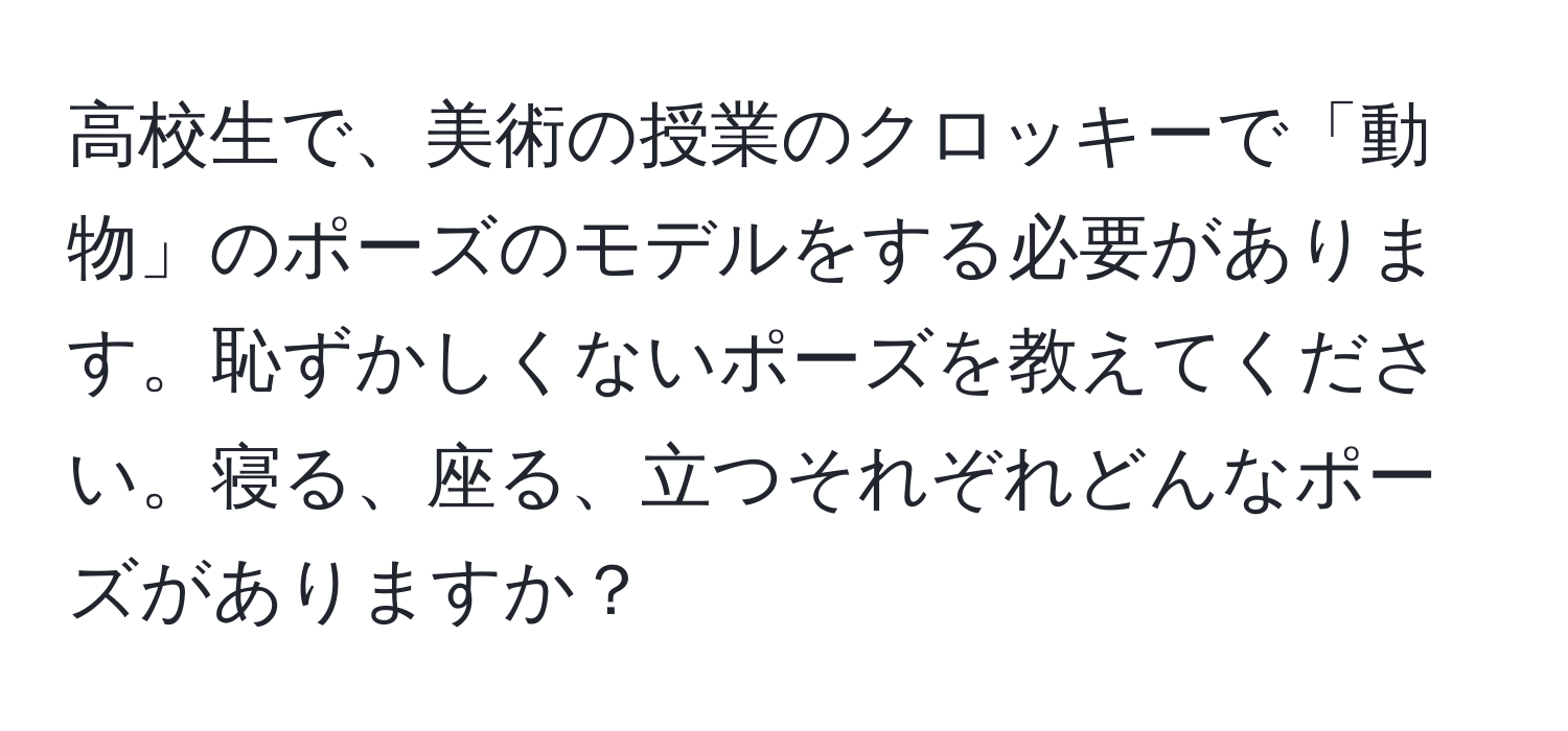 高校生で、美術の授業のクロッキーで「動物」のポーズのモデルをする必要があります。恥ずかしくないポーズを教えてください。寝る、座る、立つそれぞれどんなポーズがありますか？