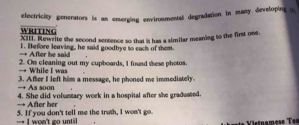 electricity generators is an emerging environmental degradation in many developing (6)
_.
writing
XIII. Rewrite the second sentence so that it has a similar meaning to the first one.
1. Before leaving, he said goodbye to each of them.
→ After he said
2. On cleaning out my cupboards, I found these photos.
→ While I was
3. After I left him a message, he phoned me immediately.
→ As soon
4. She did voluntary work in a hospital after she graduated.
→ After her
5. If you don't tell me the truth, I won't go.
→ I won't go until
Vitnamese Tea