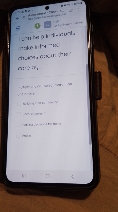 Assessment - Click-Le...
ttps://app.click-learning.co.uk/
LL Lucky Begum Loskar Hello
I can help individuals
make informed
choices about their
care by...
Multiple choice - select more than
one answer
Building their confidence
Encouragement
Making decisions for them
Praise
| | |