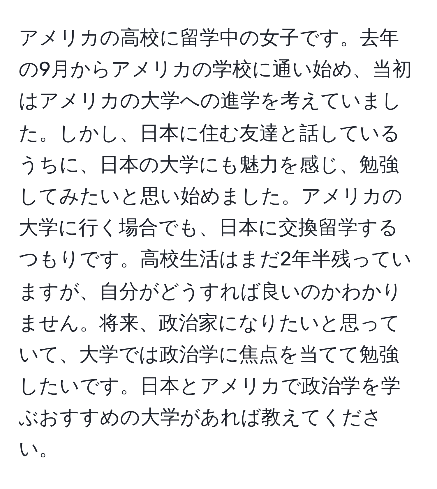 アメリカの高校に留学中の女子です。去年の9月からアメリカの学校に通い始め、当初はアメリカの大学への進学を考えていました。しかし、日本に住む友達と話しているうちに、日本の大学にも魅力を感じ、勉強してみたいと思い始めました。アメリカの大学に行く場合でも、日本に交換留学するつもりです。高校生活はまだ2年半残っていますが、自分がどうすれば良いのかわかりません。将来、政治家になりたいと思っていて、大学では政治学に焦点を当てて勉強したいです。日本とアメリカで政治学を学ぶおすすめの大学があれば教えてください。