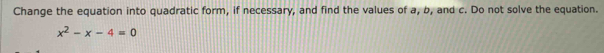 Change the equation into quadratic form, if necessary, and find the values of a, b, and c. Do not solve the equation.
x^2-x-4=0