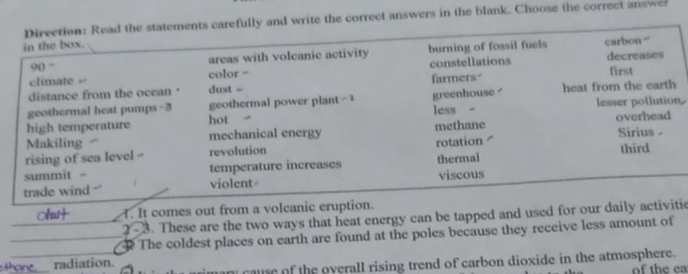 Direction: Read the statements carefully and write the correct answers in the blank. Choose the correct answer
in the box.
90 “ areas with volcanic activity burning of fossil fuels carbon “
climate = color = constellations decreases
distance from the ocean ' dust =- farmers first
geothermal heat pumps-3 geothermal power plant - 2 greenhouse heat from the earth
lesser pollution
high temperature less -
hot
Makiling mechanical energy methane overhead
Sirius -
rising of sea level - revolution rotation 
summìt - temperature increases thermal third
trade wind violent viscous
Olust I. It comes out from a volcanic eruption.
2 - 3. These are the two ways that heat energy can be tapped and used for our daily activitie
The coldest places on earth are found at the poles because they receive less amount of
ary cause of the overall rising trend of carbon dioxide in the atmosphere.
thane radiation.
of the ea