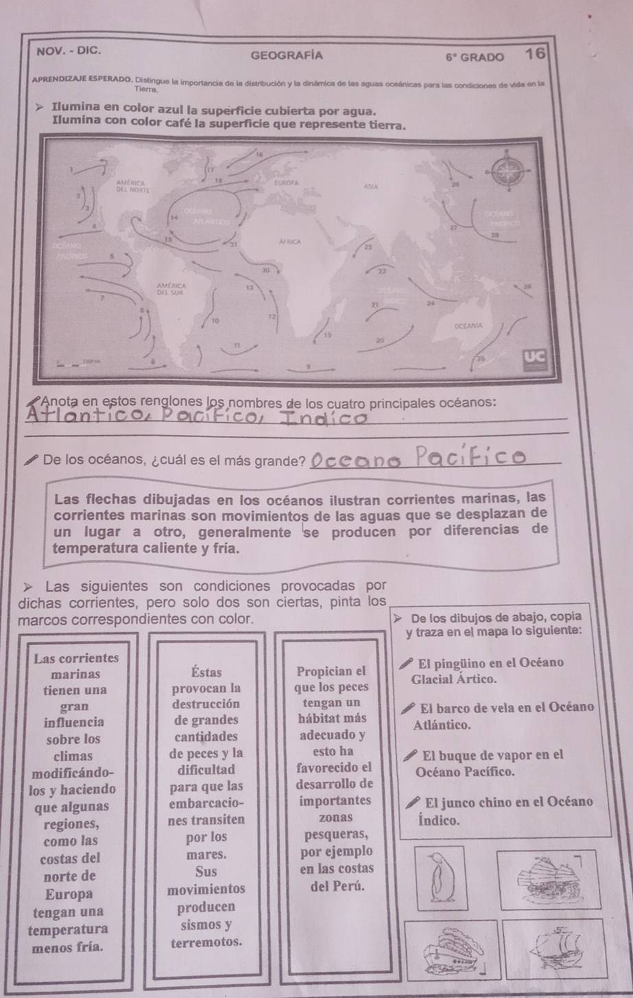 NOV. - DIC. GEOGRAFÍA 6° GRADO 16 
APRENDIZAJE ESPERADO. Distingue la importancia de la distribución y la dinámica de las aguas oceánicas para las condiciones de vida en la 
Tierra. 
Anota en estos renglones los nombres de los cuatro principales océanos: 
_ 
_ 
_ 
De los océanos, ¿cuál es el más grande?_ 
_ 
Las flechas dibujadas en los océanos ilustran corrientes marinas, las 
corrientes marinas son movimientos de las aguas que se desplazan de 
un lugar a otro, generalmente se producen por diferencias de 
temperatura caliente y fría. 
> Las siguientes son condiciones provocadas por 
dichas corrientes, pero solo dos son ciertas, pinta los 
marcos correspondientes con color. > De los dibujos de abajo, copía 
y traza en el mapa lo siguiente: 
Las corrientes 
marinas Éstas Propician el El pingüino en el Océano 
tienen una provocan la que los peces Glacial Ártico. 
gran destrucción tengan un El barco de vela en el Océano 
influencia de grandes hábitat más Atlántico. 
sobre los cantidades adecuado y 
climas de peces y la esto ha El buque de vapor en el 
modificándo- dificultad favorecido el Océano Pacífico. 
los y haciendo para que las desarrollo de 
que algunas embarcacio- importantes El junco chino en el Océano 
regiones, nes transiten zonas Índico. 
como las por los pesqueras, 
costas del mares. por ejemplo 
norte de Sus en las costas 
Europa movimientos del Perú. 
tengan una producen 
temperatura sismos y 
menos fría. terremotos.