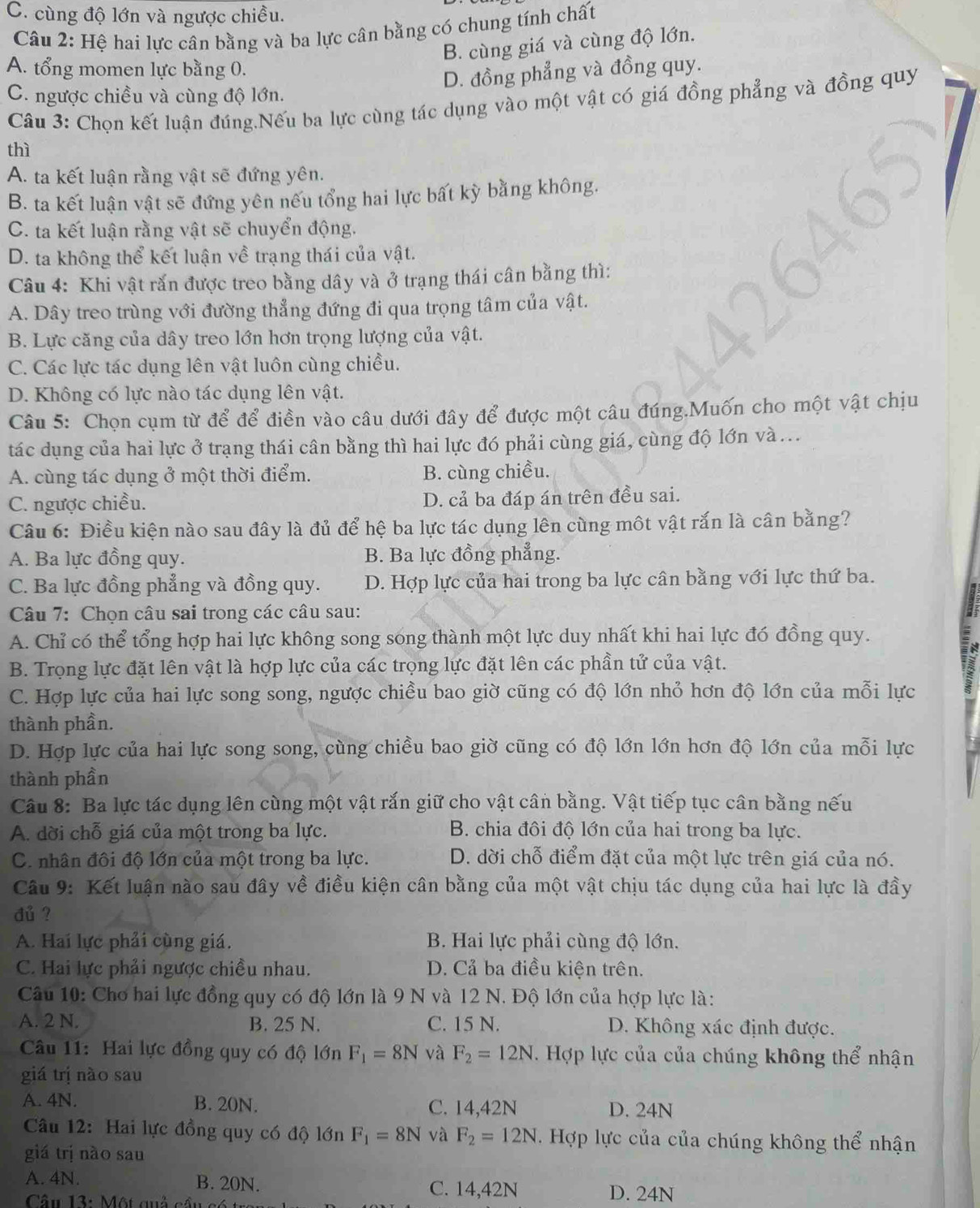 C. cùng độ lớn và ngược chiều.
Câu 2: Hệ hai lực cân bằng và ba lực cân bằng có chung tính chất
B. cùng giá và cùng độ lớn.
A. tổng momen lực bằng 0.
D. đồng phẳng và đồng quy.
C. ngược chiều và cùng độ lớn.
Câu 3: Chọn kết luận đúng.Nếu ba lực cùng tác dụng vào một vật có giá đồng phẳng và đồng quy
thì
A. ta kết luận rằng vật sẽ đứng yên.
B. ta kết luận vật sẽ đứng yên nếu tổng hai lực bất kỳ bằng không.
C. ta kết luận rằng vật sẽ chuyển động.
D. ta không thể kết luận về trạng thái của vật.
Câu 4: Khi vật rắn được treo bằng dây và ở trạng thái cân bằng thì:
A. Dây treo trùng với đường thẳng đứng đi qua trọng tâm của vật.
B. Lực căng của dây treo lớn hơn trọng lượng của vật.
C. Các lực tác dụng lên vật luôn cùng chiều.
D. Không có lực nào tác dụng lên vật.
Câu 5: Chọn cụm từ để để điền vào câu dưới đây để được một câu đúng.Muốn cho một vật chịu
tác dụng của hai lực ở trạng thái cân bằng thì hai lực đó phải cùng giá, cùng độ lớn và...
A. cùng tác dụng ở một thời điểm. B. cùng chiều.
C. ngược chiều. D. cả ba đáp án trên đều sai.
Câu 6: Điều kiện nào sau đây là đủ để hệ ba lực tác dụng lên cùng một vật rắn là cân bằng?
A. Ba lực đồng quy. B. Ba lực đồng phẳng.
C. Ba lực đồng phẳng và đồng quy. D. Hợp lực của hai trong ba lực cân bằng với lực thứ ba.
Câu 7: Chọn câu sai trong các câu sau:
A. Chỉ có thể tổng hợp hai lực không song song thành một lực duy nhất khi hai lực đó đồng quy.
B. Trọng lực đặt lên vật là hợp lực của các trọng lực đặt lên các phần tử của vật.
C. Hợp lực của hai lực song song, ngược chiều bao giờ cũng có độ lớn nhỏ hơn độ lớn của mỗi lực
thành phần.
D. Hợp lực của hai lực song song, cùng chiều bao giờ cũng có độ lớn lớn hơn độ lớn của mỗi lực
thành phần
Câu 8: Ba lực tác dụng lên cùng một vật rắn giữ cho vật cân bằng. Vật tiếp tục cân bằng nếu
A. dời chỗ giá của một trong ba lực.  B. chia đôi độ lớn của hai trong ba lực.
C. nhân đôi độ lớn của một trong ba lực. D. dời chỗ điểm đặt của một lực trên giá của nó.
Câu 9: Kết luận nào sau đây về điều kiện cân bằng của một vật chịu tác dụng của hai lực là đầy
du ?
A. Hai lực phải cùng giá. B. Hai lực phải cùng độ lớn.
C. Hai lực phải ngược chiều nhau. D. Cả ba điều kiện trên.
Câu 10: Chơ hai lực đồng quy có độ lớn là 9 N và 12 N. Độ lớn của hợp lực là:
A. 2 N. B. 25 N. C. 15 N. D. Không xác định được.
Câu 11: Hai lực đồng quy có độ lớn F_1=8N và F_2=12N. Hợp lực của của chúng không thể nhận
giá trị nào sau
A. 4N. B. 20N. C. 14,42N D. 24N
Câu 12: Hai lực đồng quy có độ lớn F_1=8N và F_2=12N T Hợp lực của của chúng không thể nhận
giá trị nào sau
A. 4N. B. 20N. C. 14,42N D. 24N
Câu 13: Một quả cầu c