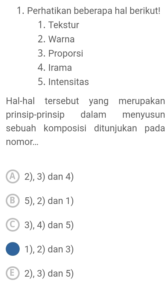 Perhatikan beberapa hal berikut!
1. Tekstur
2. Warna
3. Proporsi
4. Irama
5. Intensitas
Hal-hal tersebut yang merupakan
prinsip-prinsip dalam menyusun
sebuah komposisi ditunjukan pada
nomor...
A 2), 3) dan 4)
Ⓑ 5), 2) dan 1)
3), 4) dan 5)
1), 2) dan 3)
E 2), 3) dan 5)