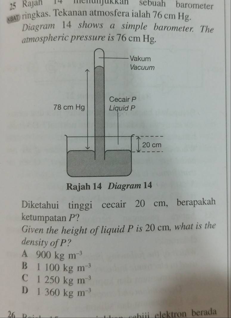 Rajah 14 mehünjükkan sebuah barömeter
KBAT ringkas. Tekanan atmosfera ialah 76 cm Hg.
Diagram 14 shows a simple barometer. The
atmospheric pressure is 76 cm Hg.
Diketahui tinggi cecair 20 cm, berapakah
ketumpatan P?
Given the height of liquid P is 20 cm, what is the
density of P?
A 900kgm^(-3)
B 1100kgm^(-3)
C 1250kgm^(-3)
D 1360kgm^(-3)
26 b rn berada