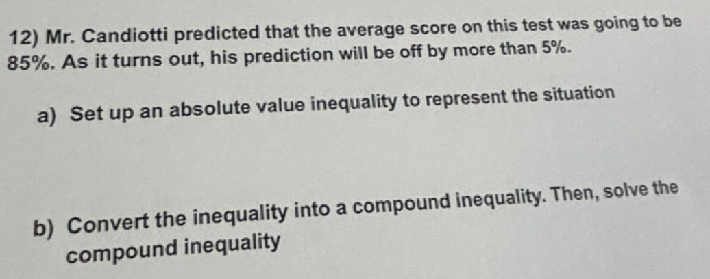 Mr. Candiotti predicted that the average score on this test was going to be
85%. As it turns out, his prediction will be off by more than 5%. 
a) Set up an absolute value inequality to represent the situation 
b) Convert the inequality into a compound inequality. Then, solve the 
compound inequality