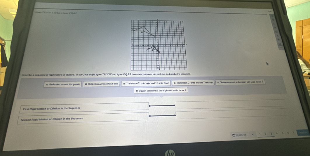 TUVT s cana eo tguro PQRS
Describe a sequence of rigid motions or dillations, or both, that maps figure TUVWonto figure .PQ.RS. Move one response into each box to describe the sequence.
# Reflection across the y-axis # Reflection across the æ -axis # Translation 2 units right and 10 units down # Translation 2 units left and 7 units up # Dillation centered at the ongin with scale factor
# Dilation centered at the origin with scale factor 2
First Rigid Motion or Dilation in the Sequence
Second Rigid Motion or Dilation in the Sequence
Save.Exit