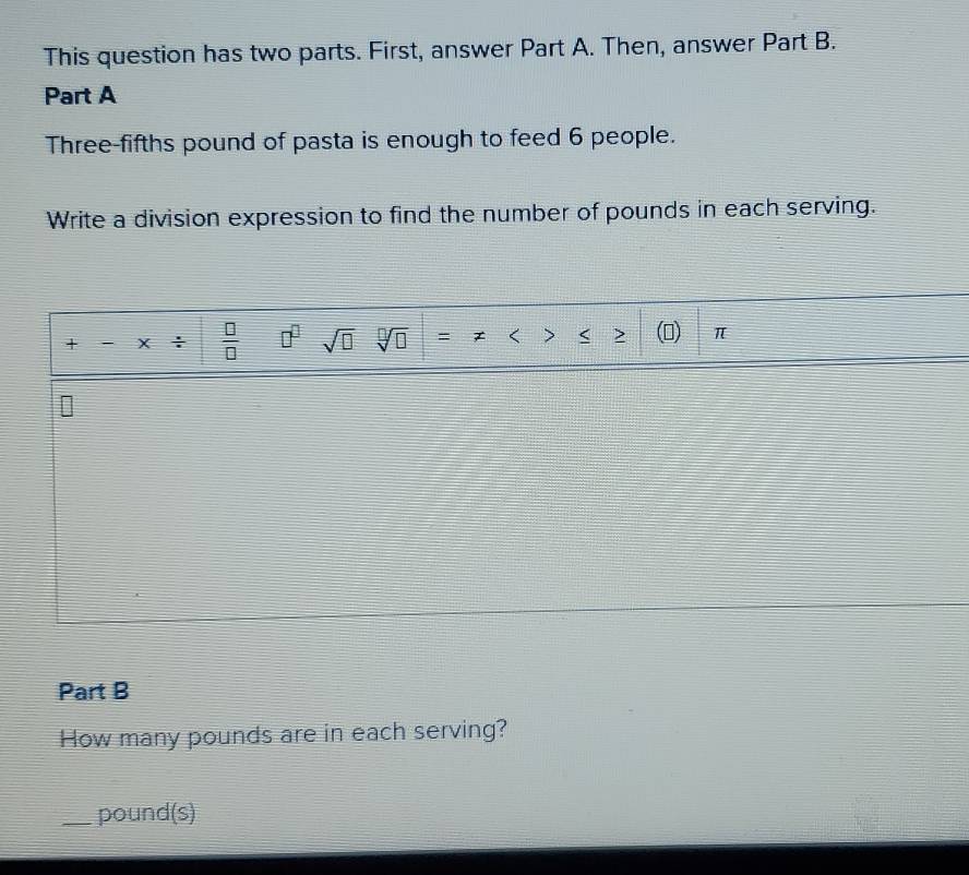 This question has two parts. First, answer Part A. Then, answer Part B. 
Part A 
Three-fifths pound of pasta is enough to feed 6 people. 
Write a division expression to find the number of pounds in each serving. 
+ - X ÷  □ /□   □^(□) sqrt(□ ) sqrt[□](□ ) = < > < 2 () π
Part B 
How many pounds are in each serving? 
_ pound (s)