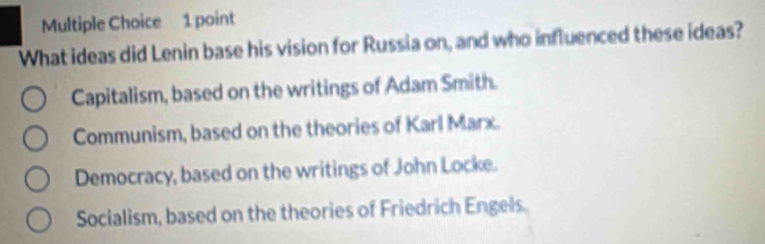 What ideas did Lenin base his vision for Russia on, and who influenced these ideas?
Capitalism, based on the writings of Adam Smith.
Communism, based on the theories of Karl Marx.
Democracy, based on the writings of John Locke.
Socialism, based on the theories of Friedrich Engels.