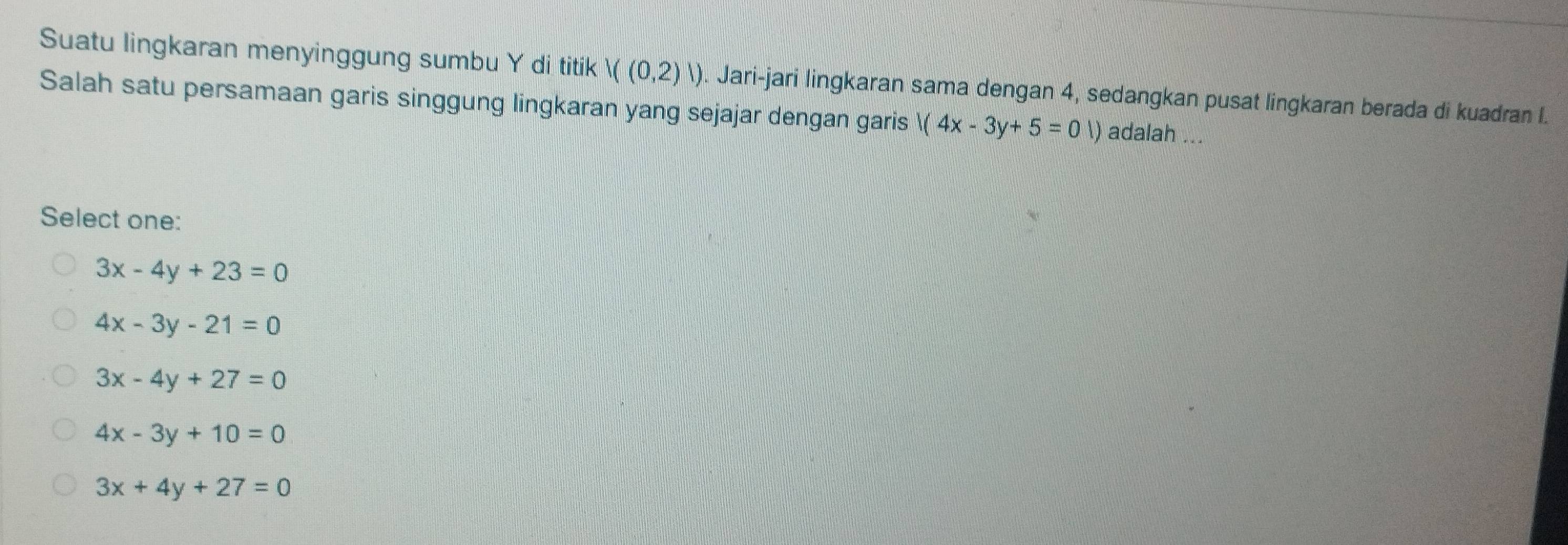 Suatu lingkaran menyinggung sumbu Y di titik |((0,2)|). Jari-jari lingkaran sama dengan 4, sedangkan pusat lingkaran berada di kuadran I.
Salah satu persamaan garis singgung lingkaran yang sejajar dengan garis 1(4x-3y+5=0 ) adalah ...
Select one:
3x-4y+23=0
4x-3y-21=0
3x-4y+27=0
4x-3y+10=0
3x+4y+27=0