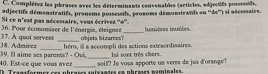 Complétez les phrases avec les déterminants convenables (articles, adjectifs possessifs, 
adjectifs démonstratifs, pronoms possessifs, pronoms démonstratifs ou “de”) si nécessaire. 
Si ce n’est pas nécessaire, vous écrivez “ø”. 
36. Pour économiser de l'énergie, éteignez_ lumières inutiles. 
37. À quoi servent _objets bizarres? 
38. Admirez _héro, il a accompli des actions extraordinaires. 
39. Il aime ses parents? - Oui, _lui sont très chers. 
40. Est-ce que vous avez _soif? Je vous apporte un verre de jus d'orange? 
D. Transformez ces phrases suivantes en phrases nominales.