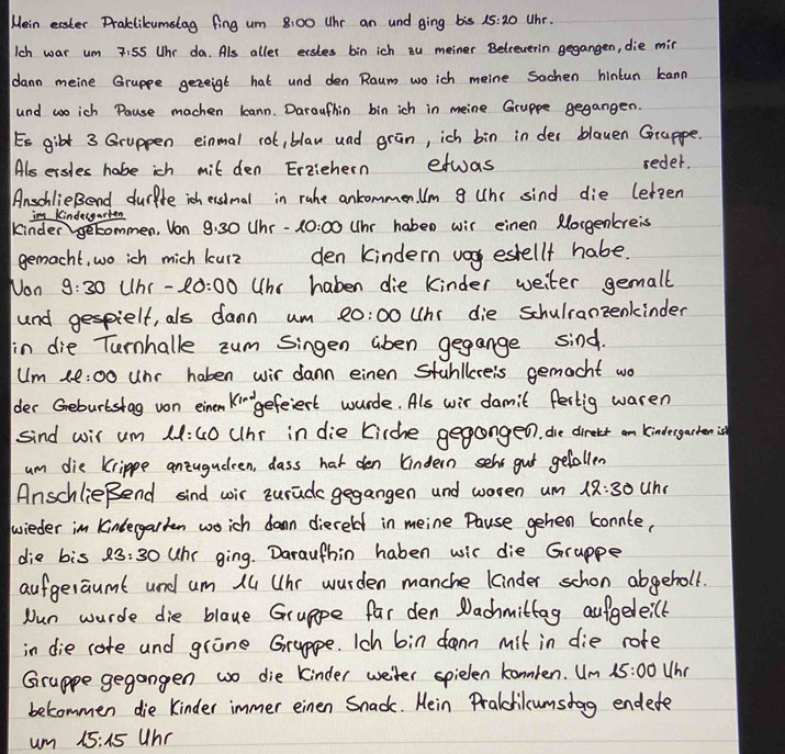 Mein easter Praktilumstag fing um 8.00 Whr an und ging bis 15:20 Uhr.
Ich war um 7:55 Uhr da. Als aller erstes bin ich ou meiner Belreverin gegangen, die mir
dann meine Gruppe gezeigt hat und den Raum woich meine sachen hintun kann
und woich Pause machen leann. Daraufhin bin ich in meine Gruppe gegangen.
Es gilt 3 Gruppen einmal rot, blan und grān, ich bin in der blauen Grappe.
Als ersles habe ich mit den Erzichern etwas
reder.
AnschlieBend durfte ich esimal in ruhe ankommen Um g Unc sind die leteen
im Kindecgarten
kinder getommen, Von 9.30 Uhr -A 0:00 (hr habeo wir einen Morgenreis
gemacht, wo ich mich kurz den kindern v estellf habe.
Non 9:30 Uhr - 20:00 Uhr haben die kinder weiter gemall
und gespielt, als dann um 20:00 Unr die schulranzenkinder
fin die Turnhalle zum Singen aben gegange sind.
Um 1l:00 unr haben wir dann einen stuhllereis gemacht wo
Ki-- gefeiert wurde. Als wir damit festig waren
sind wil um 11:40 (hr in die (irche gegangeo, die direter an kindergarhenis
um die krippe anzugudeen, dass hat den lindern seht gut getallen
AnschlieBend sind wir turada gegangen and woren um 12:30 uhe
wieder in Kindergarken wich dawn diereld in meine Pause gehen connte,
die bis 8 3:30 Whr ging. Darauthin haben wis die Grappe
aufgeraumt und um 14 Uhr wurden manche kinder schon abgeholl.
Nun wurde die blaue Gruppe far den Dachmittag aufgeleilt
in die core and grane Gruppe. Ich bin dann mit in die rote
Gruppe gegangen wo die kinder weiter spielen konnlen. Um 15:00 Whr
belommen die Kinder immer einen Snadk. Mein Praldilcumsdag endede
um 15:15 uhr