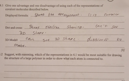 4.1 Give one advantage and one disadvantage of using each of the representations of 
covalent molecules described below. 
Displayed formula:_ 
_ 
Dot and cross:_ 
_ 
3D Model:_ 
_ 
[6] 
3.2 Suggest, with reasoning, which of the representations in 4.1 would be most suitable for drawing 
the structure of a large polymer in order to show what each atom is connected to. 
_ 
_ 
_