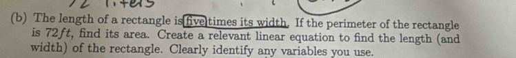 The length of a rectangle is five times its width. If the perimeter of the rectangle 
is 72ft, find its area. Create a relevant linear equation to find the length (and 
width) of the rectangle. Clearly identify any variables you use.