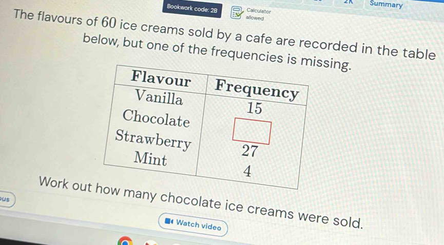 Summary
Bookwork code: 2B allowed Calculator
The flavours of 60 ice creams sold by a cafe are recorded in the table
below, but one of the frequenciessing.
Work out chocolate ice creams were sold.
us  Watch video