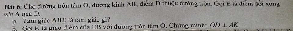 Cho đường tròn tâm O, đường kính AB, điểm D thuộc đường tròn. Gọi E là điểm đối xứng 
với A qua D. 
a. Tam giác ABE là tam giác gì? 
b. Gọi K là giao điểm của EB với đường tròn tâm O. Chứng minh: OD⊥ AK