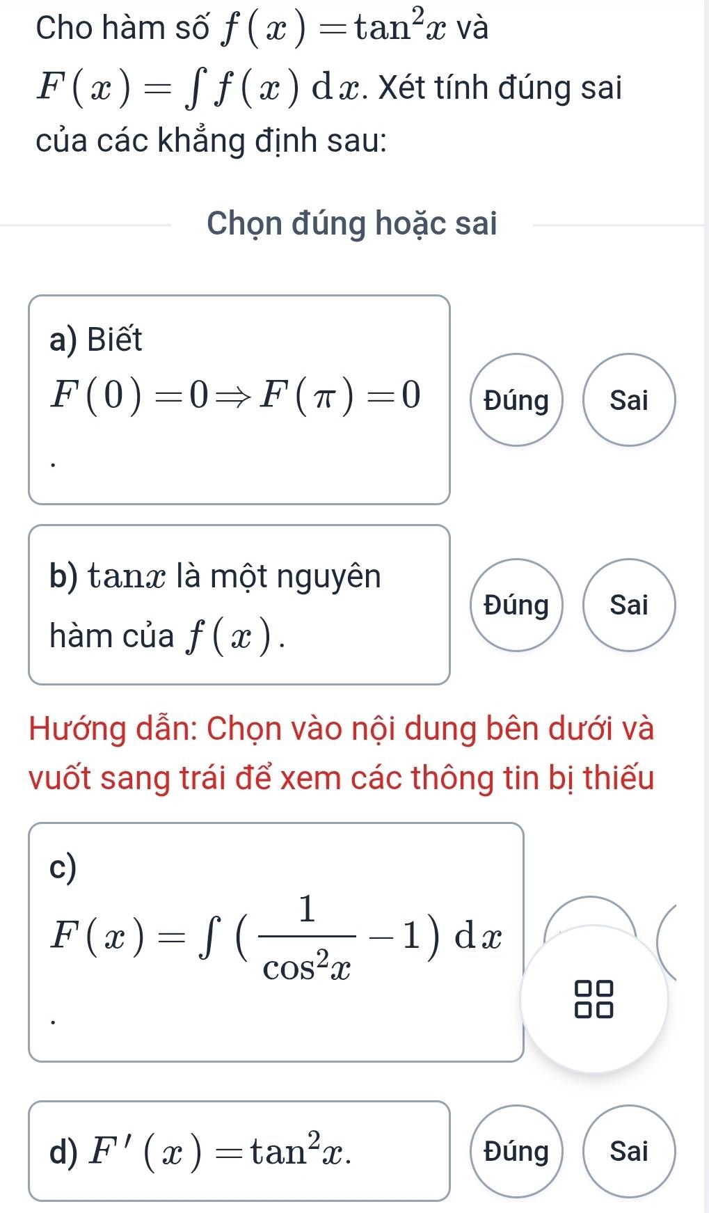 Cho hàm số f(x)=tan^2x và
F(x)=∈t f(x)dx. Xét tính đúng sai 
của các khẳng định sau: 
Chọn đúng hoặc sai 
a) Biết
F(0)=0Rightarrow F(π )=0 Đúng Sai 
b) tanx là một nguyên 
Đúng Sai 
hàm của f(x). 
Hướng dẫn: Chọn vào nội dung bên dưới và 
vuốt sang trái để xem các thông tin bị thiếu 
c)
F(x)=∈t ( 1/cos^2x -1)dx
d) F'(x)=tan^2x. Đúng Sai