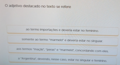 adjetivo destacado no texto se refere
ao termo importações e deveria estar no feminino.
somente ao termo “marmelo” e deveria estar no singular.
aos termos ''maçãs'', ''peras'' e 'marmelo', concordando com eles.
a ' 'Argentina'', devendo, nesse caso, estar no singular e feminino.