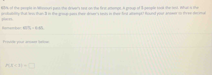 65% of the people in Missouri pass the driver's test on the first attempt. A group of 5 people took the test. What is the 
probability that less than 3 in the group pass their driver's tests in their first attempt? Round your answer to three decimal 
places, 
Remember 65% =0.65. 
Provide your answer below:
P(X<3)=□