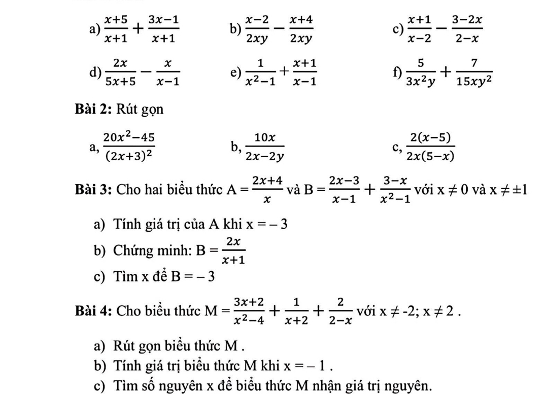  (x+5)/x+1 + (3x-1)/x+1  b)  (x-2)/2xy - (x+4)/2xy  c)  (x+1)/x-2 - (3-2x)/2-x 
d)  2x/5x+5 - x/x-1  e)  1/x^2-1 + (x+1)/x-1  f)  5/3x^2y + 7/15xy^2 
Bài 2: Rút gọn 
a, frac 20x^2-45(2x+3)^2  10x/2x-2y   (2(x-5))/2x(5-x) 
b, 
c, 
Bài 3: Cho hai biểu thức A= (2x+4)/x  và B= (2x-3)/x-1 + (3-x)/x^2-1  với x!= 0 và x!= ± 1
a) Tính giá trị của A khi x=-3
b) Chứng minh: B= 2x/x+1 
c) Tìm x đề B=-3
Bài 4: Cho biểu thức M= (3x+2)/x^2-4 + 1/x+2 + 2/2-x  với x!= -2;x!= 2. 
a) Rút gọn biểu thức M. 
b) Tính giá trị biểu thức M khi x=-1. 
c) Tìm số nguyên x đề biểu thức M nhận giá trị nguyên.