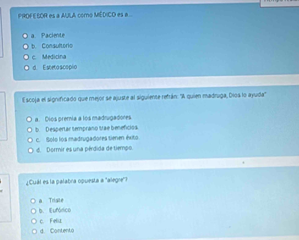 PROFESOR es a AULA como MÉDICO es a
a. Paciente
b. Consultorio
c. Medicina
d. Estetoscopio
Escoja el significado que mejor se ajuste al siguiente refrán: 'A quien madruga, Dios lo ayuda'
a. Dios premia a los madrugadores.
b. Despertar temprano trae benencios
c. Solo los madrugadores tienen éxito.
d. Dormir es una pérdida de tiempo.
¿Cuál es la palabra opuesta a "alegre"?
a. Triste
b. Eufórico
c. Feliz
d. Contento