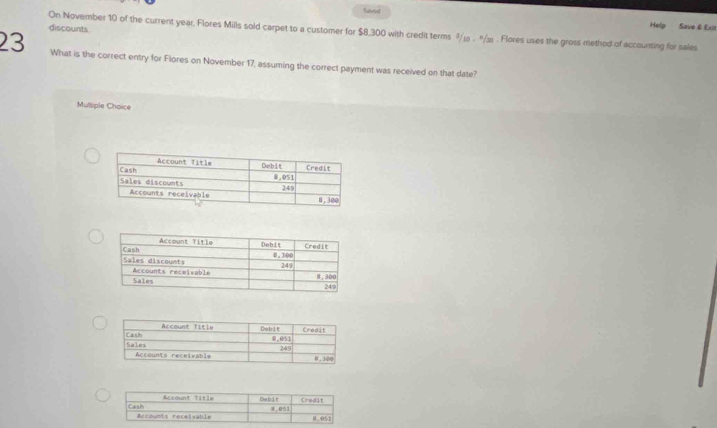 faved 
On November 10 of the current year, Flores Mills sold carpet to a customer for $8,300 with credit terms 9/ . "/½ . Flores uses the gross method of accounting for sales discounts 
Help Save 6 Ex 
23 What is the correct entry for Flores on November 17, assuming the correct payment was received on that date? 
Multiple Choice 
Accont Title Debit Credit 
Cash Accdunts réceivab l e
8.051 0.051