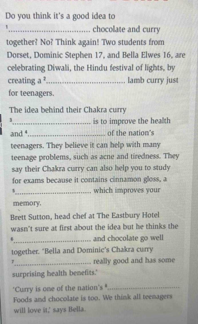 Do you think it's a good idea to 
_1 
chocolate and curry 
together? No? Think again! Two students from 
Dorset, Dominic Stephen 17, and Bella Elwes 16, are 
celebrating Diwali, the Hindu festival of lights, by 
creating a^2 _lamb curry just 
for teenagers. 
The idea behind their Chakra curry 
_3 
is to improve the health 
and _of the nation’s 
teenagers. They believe it can help with many 
teenage problems, such as acne and tiredness. They 
say their Chakra curry can also help you to study 
for exams because it contains cinnamon gloss, a
5 _ which improves your 
memory. 
Brett Sutton, head chef at The Eastbury Hotel 
wasn’t sure at first about the idea but he thinks the 
6_ and chocolate go well 
together. ‘Bella and Dominic’s Chakra curry 
7_ really good and has some 
surprising health benefits.' 
‘Curry is one of the nation’s *_ 
Foods and chocolate is too. We think all teenagers 
will love it,' says Bella.