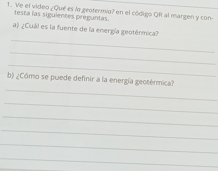 Ve el video ¿Qué es la geotermia? en el código QR al margen y con-_ 
testa las siguientes preguntas. 
_ 
a) ¿Cuál es la fuente de la energía geotérmica? 
_ 
_ 
_ 
b) ¿Cómo se puede definir a la energía geotérmica? 
_ 
_ 
_ 
_ 
_