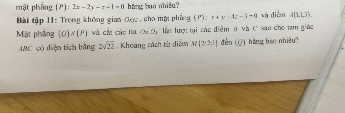 mặt phắng (P): 2x-2y-z+1=0 bằng bao nhiêu? 
Bài tập 11: Trong không gian Oxyz , cho mặt phắng (P): x+y+4z-3=0 và điểm A(1;1;3). 
Mặt phắng (Q)parallel (P) và cắt các tia Ox,Oy lần lượt tại các điểm B và C sao cho tam giác
ABC có diện tích bằng 2sqrt(22). Khoảng cách từ điểm M(2;2;1) đến (Q) bằng bao nhiêu?