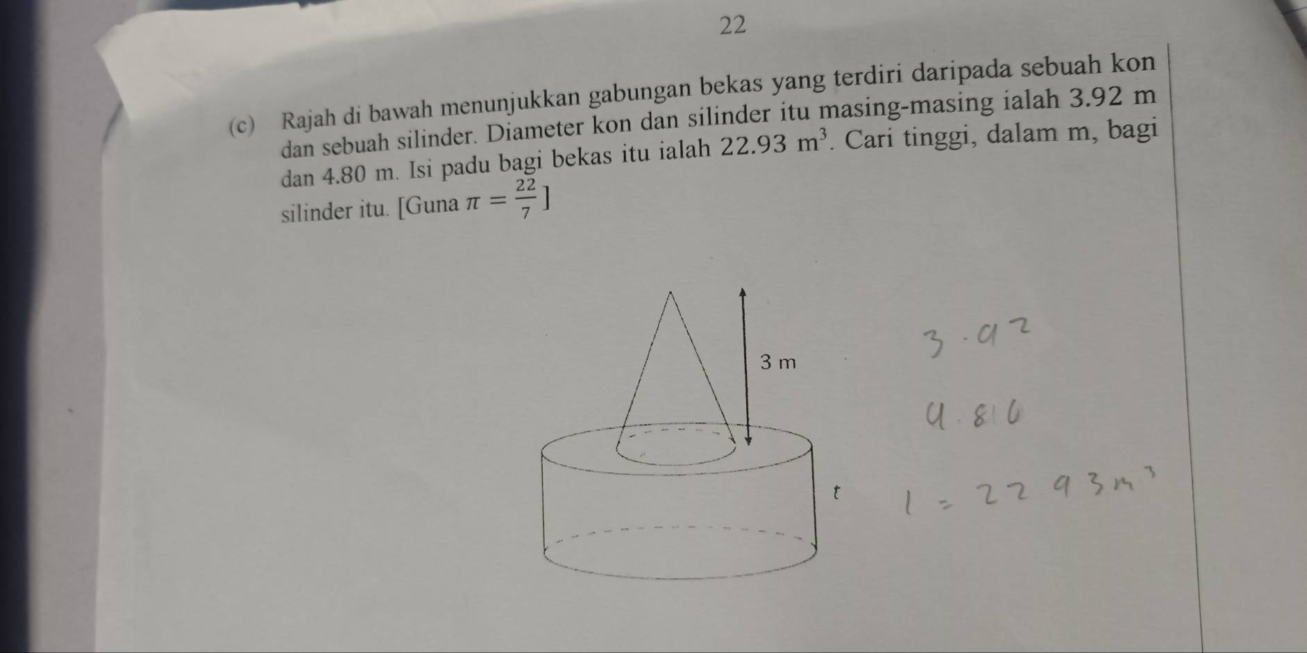 22 
(c) Rajah di bawah menunjukkan gabungan bekas yang terdiri daripada sebuah kon 
dan sebuah silinder. Diameter kon dan silinder itu masing-masing ialah 3.92 m
dan 4.80 m. Isi padu bagi bekas itu ialah 22.93m^3. Cari tinggi, dalam m, bagi 
silinder itu. [Guna π = 22/7 ]