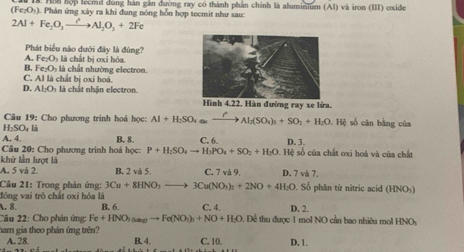 18: Hôn hợp tecmi dùng hàn gần đường ray có thành phân chính là aluminium (AI) và iron (III) oxide
(Fe_2O_3) 1. Phản ứng xảy ra khi đung nóng hỗn hợp tecmit như sau:
2Al+Fe_2O_3xrightarrow i^2Al_2O_3+2Fe
Phát biểu nào dưới đây là đúng?
A. Fe_2O_3 là chất bị oxi hóa.
B. Fe_2O_3 là chất nhường electron.
C. Al là chất bị oxi hoá.
D. Al_2O_3 là chất nhận electron.
đường ray xe lửa.
Câu 19: Cho phương trình hoá học: Al+H_2SO_4(s)_4=_ to Al_2(SO_4)_3+SO_2+H_2O. Hệ số cân bằng của
H_2SO_4 là
A. 4. B. 8. C. 6. D. 3.
Câu 20: Cho phương trình hoá học: P+H_2SO_4to H_3PO_4+SO_2+H_2O. Hệ số của chất oxi hoá và của chất
khử lần lượt là
A. 5 và 2. B. 2 và 5. C. 7 và 9. D. 7 và 7.
Câu 21: Trong phản ứng: 3Cu+8HNO_3to 3Cu(NO_3)_2+2NO+4H_2O. Số phân tử nitric acid (HNO_3)
đóng vai trò chất oxi hóa là
A. 8. B. 6. C. 4. D. 2.
Câu 22: Cho phản ứng: Fe+HNO_3(aing)to Fe(NO_3)_3+NO+H_2O Đ. Đề thu được 1 mol NO cần bao nhiêu mol HNO_3
ham gia theo phản ứng trên?
A. 28. B. 4. C. 10. D. 1.