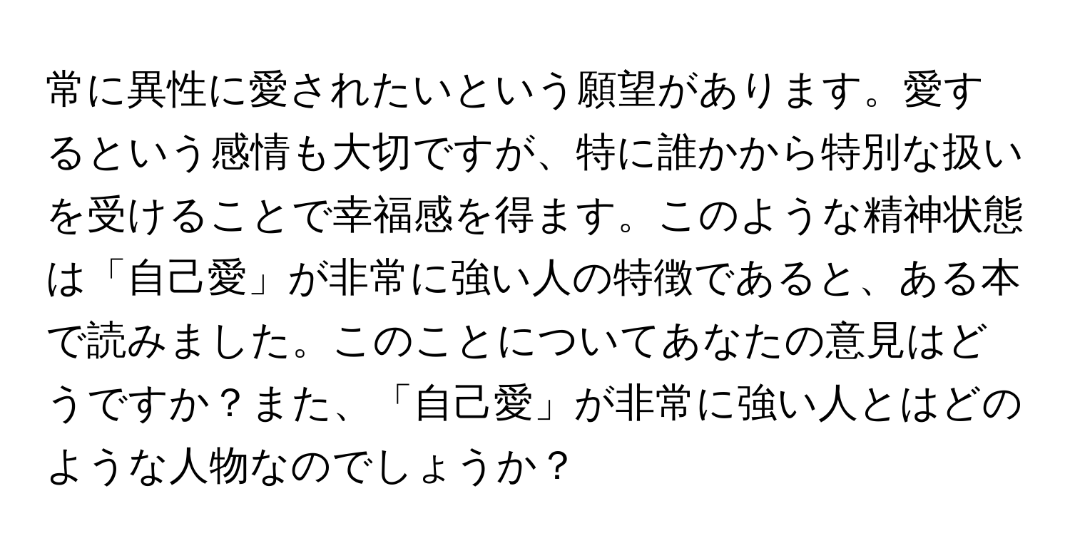 常に異性に愛されたいという願望があります。愛するという感情も大切ですが、特に誰かから特別な扱いを受けることで幸福感を得ます。このような精神状態は「自己愛」が非常に強い人の特徴であると、ある本で読みました。このことについてあなたの意見はどうですか？また、「自己愛」が非常に強い人とはどのような人物なのでしょうか？